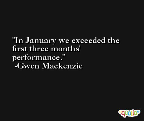 In January we exceeded the first three months' performance. -Gwen Mackenzie