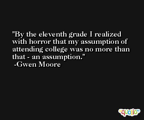 By the eleventh grade I realized with horror that my assumption of attending college was no more than that - an assumption. -Gwen Moore