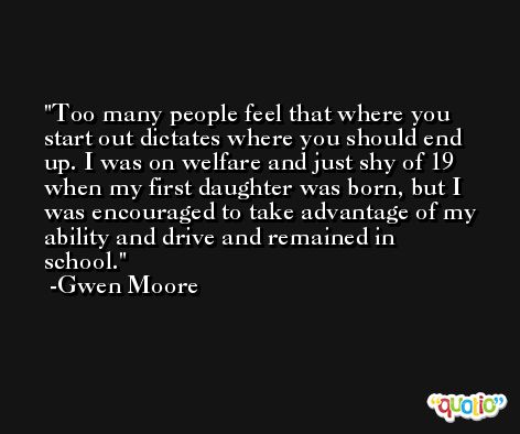 Too many people feel that where you start out dictates where you should end up. I was on welfare and just shy of 19 when my first daughter was born, but I was encouraged to take advantage of my ability and drive and remained in school. -Gwen Moore