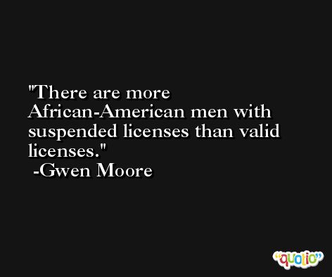 There are more African-American men with suspended licenses than valid licenses. -Gwen Moore