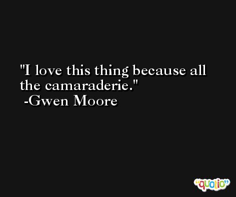 I love this thing because all the camaraderie. -Gwen Moore