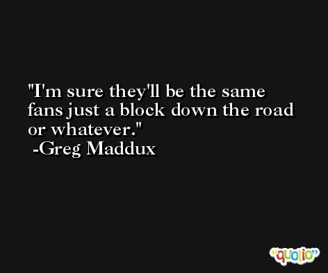 I'm sure they'll be the same fans just a block down the road or whatever. -Greg Maddux