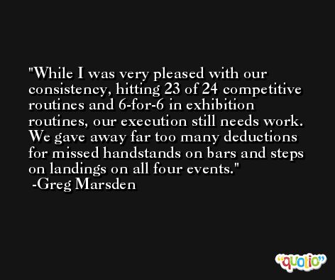 While I was very pleased with our consistency, hitting 23 of 24 competitive routines and 6-for-6 in exhibition routines, our execution still needs work. We gave away far too many deductions for missed handstands on bars and steps on landings on all four events. -Greg Marsden