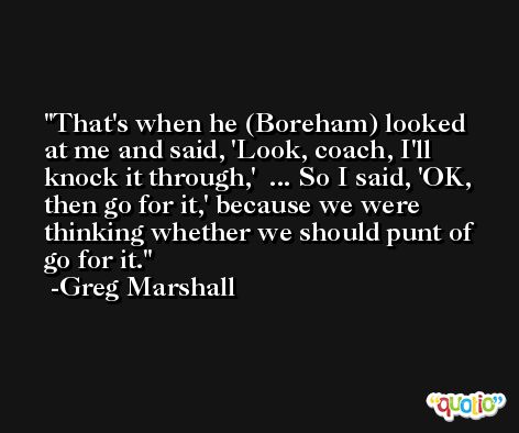 That's when he (Boreham) looked at me and said, 'Look, coach, I'll knock it through,'  ... So I said, 'OK, then go for it,' because we were thinking whether we should punt of go for it. -Greg Marshall