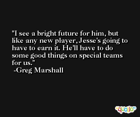 I see a bright future for him, but like any new player, Jesse's going to have to earn it. He'll have to do some good things on special teams for us. -Greg Marshall
