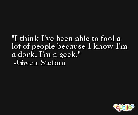 I think I've been able to fool a lot of people because I know I'm a dork. I'm a geek. -Gwen Stefani