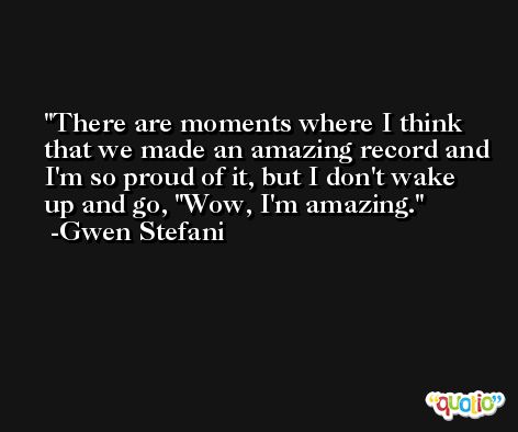There are moments where I think that we made an amazing record and I'm so proud of it, but I don't wake up and go, 'Wow, I'm amazing. -Gwen Stefani
