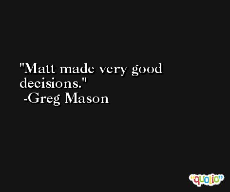 Matt made very good decisions. -Greg Mason
