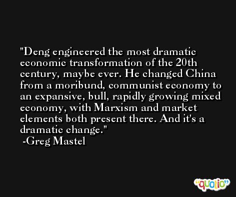 Deng engineered the most dramatic economic transformation of the 20th century, maybe ever. He changed China from a moribund, communist economy to an expansive, bull, rapidly growing mixed economy, with Marxism and market elements both present there. And it's a dramatic change. -Greg Mastel