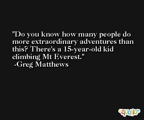 Do you know how many people do more extraordinary adventures than this? There's a 15-year-old kid climbing Mt Everest. -Greg Matthews