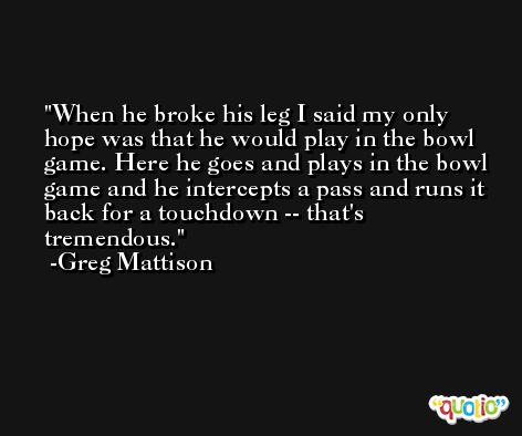 When he broke his leg I said my only hope was that he would play in the bowl game. Here he goes and plays in the bowl game and he intercepts a pass and runs it back for a touchdown -- that's tremendous. -Greg Mattison