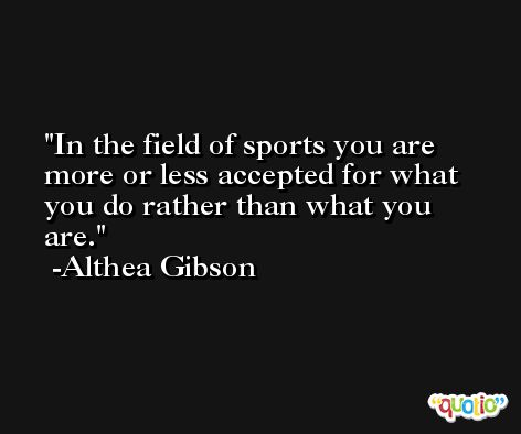 In the field of sports you are more or less accepted for what you do rather than what you are. -Althea Gibson