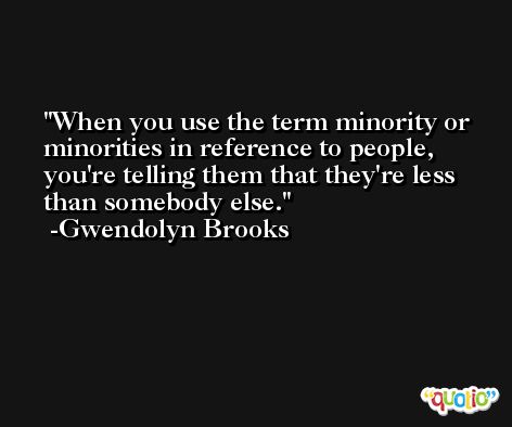 When you use the term minority or minorities in reference to people, you're telling them that they're less than somebody else. -Gwendolyn Brooks