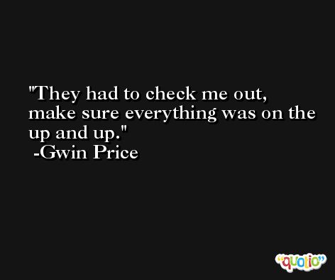 They had to check me out, make sure everything was on the up and up. -Gwin Price