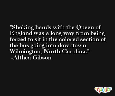 Shaking hands with the Queen of England was a long way from being forced to sit in the colored section of the bus going into downtown Wilmington, North Carolina. -Althea Gibson