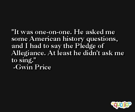 It was one-on-one. He asked me some American history questions, and I had to say the Pledge of Allegiance. At least he didn't ask me to sing. -Gwin Price