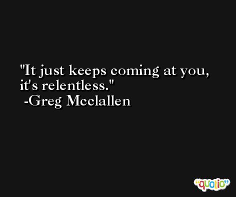 It just keeps coming at you, it's relentless. -Greg Mcclallen