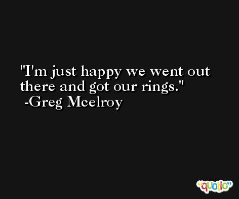 I'm just happy we went out there and got our rings. -Greg Mcelroy