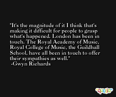 It's the magnitude of it I think that's making it difficult for people to grasp what's happened. London has been in touch. The Royal Academy of Music, Royal College of Music, the Guildhall School, have all been in touch to offer their sympathies as well. -Gwyn Richards