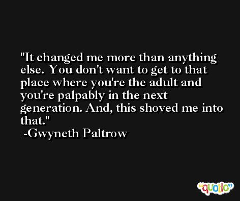 It changed me more than anything else. You don't want to get to that place where you're the adult and you're palpably in the next generation. And, this shoved me into that. -Gwyneth Paltrow