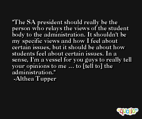 The SA president should really be the person who relays the views of the student body to the administration. It shouldn't be my specific views and how I feel about certain issues, but it should be about how students feel about certain issues. In a sense, I'm a vessel for you guys to really tell your opinions to me … to [tell to] the administration. -Althea Tupper