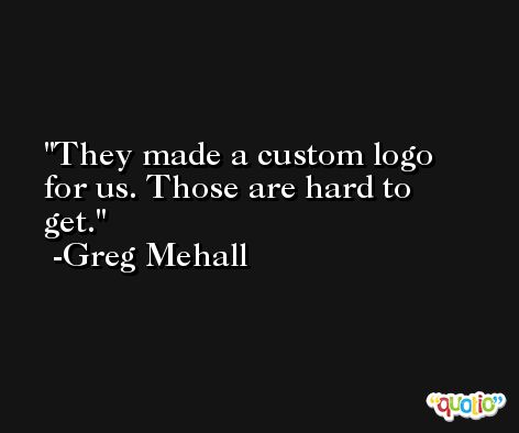 They made a custom logo for us. Those are hard to get. -Greg Mehall