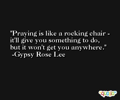 Praying is like a rocking chair - it'll give you something to do, but it won't get you anywhere. -Gypsy Rose Lee