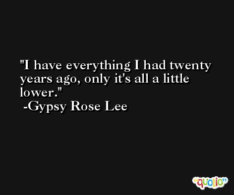 I have everything I had twenty years ago, only it's all a little lower. -Gypsy Rose Lee