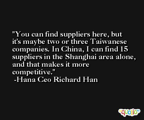 You can find suppliers here, but it's maybe two or three Taiwanese companies. In China, I can find 15 suppliers in the Shanghai area alone, and that makes it more competitive. -Hana Ceo Richard Han