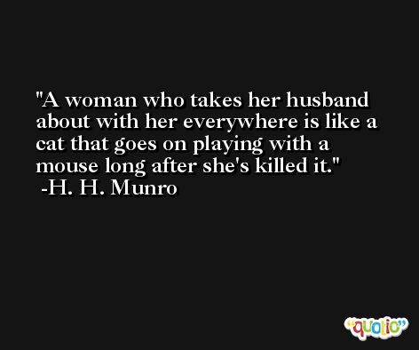 A woman who takes her husband about with her everywhere is like a cat that goes on playing with a mouse long after she's killed it. -H. H. Munro