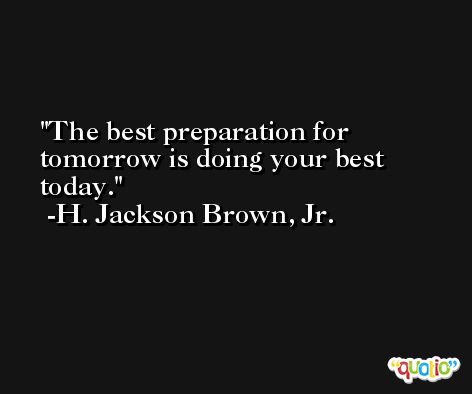 The best preparation for tomorrow is doing your best today. -H. Jackson Brown, Jr.