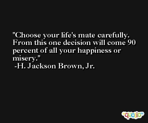 Choose your life's mate carefully. From this one decision will come 90 percent of all your happiness or misery. -H. Jackson Brown, Jr.