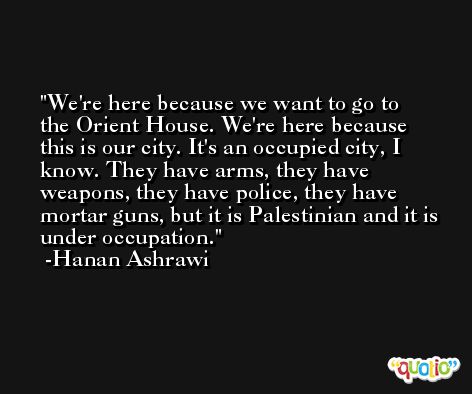 We're here because we want to go to the Orient House. We're here because this is our city. It's an occupied city, I know. They have arms, they have weapons, they have police, they have mortar guns, but it is Palestinian and it is under occupation. -Hanan Ashrawi