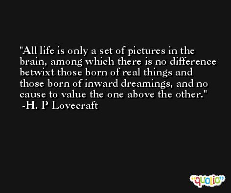 All life is only a set of pictures in the brain, among which there is no difference betwixt those born of real things and those born of inward dreamings, and no cause to value the one above the other. -H. P Lovecraft