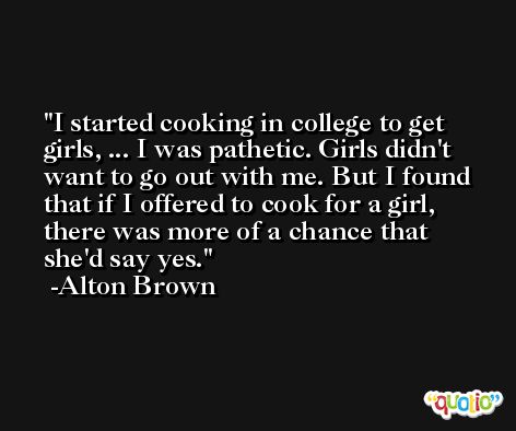 I started cooking in college to get girls, ... I was pathetic. Girls didn't want to go out with me. But I found that if I offered to cook for a girl, there was more of a chance that she'd say yes. -Alton Brown
