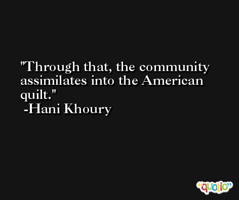 Through that, the community assimilates into the American quilt. -Hani Khoury