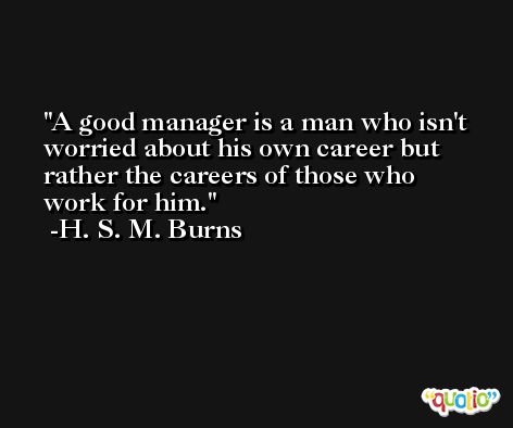 A good manager is a man who isn't worried about his own career but rather the careers of those who work for him. -H. S. M. Burns