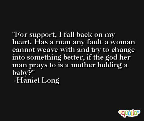 For support, I fall back on my heart. Has a man any fault a woman cannot weave with and try to change into something better, if the god her man prays to is a mother holding a baby? -Haniel Long