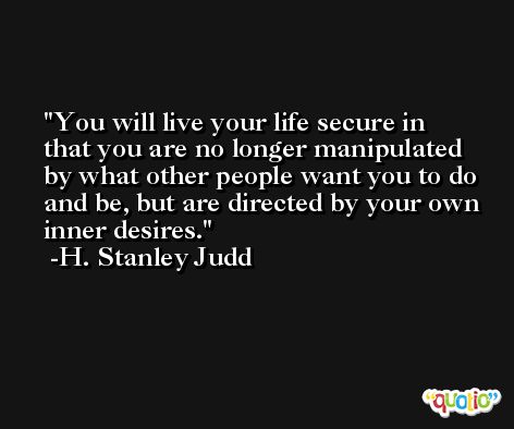 You will live your life secure in that you are no longer manipulated by what other people want you to do and be, but are directed by your own inner desires. -H. Stanley Judd