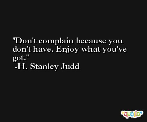 Don't complain because you don't have. Enjoy what you've got. -H. Stanley Judd