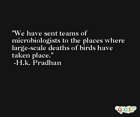 We have sent teams of microbiologists to the places where large-scale deaths of birds have taken place. -H.k. Pradhan