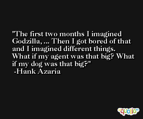 The first two months I imagined Godzilla, ... Then I got bored of that and I imagined different things. What if my agent was that big? What if my dog was that big? -Hank Azaria
