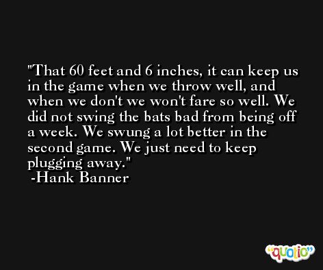 That 60 feet and 6 inches, it can keep us in the game when we throw well, and when we don't we won't fare so well. We did not swing the bats bad from being off a week. We swung a lot better in the second game. We just need to keep plugging away. -Hank Banner