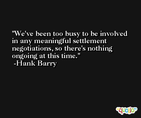 We've been too busy to be involved in any meaningful settlement negotiations, so there's nothing ongoing at this time. -Hank Barry