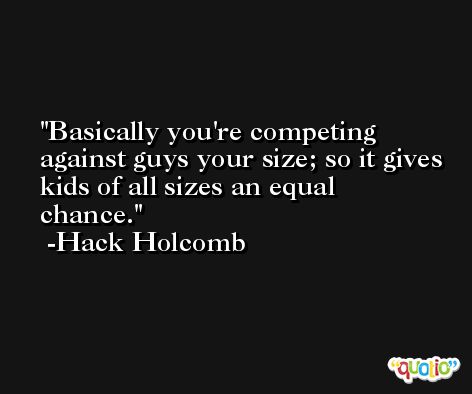 Basically you're competing against guys your size; so it gives kids of all sizes an equal chance. -Hack Holcomb