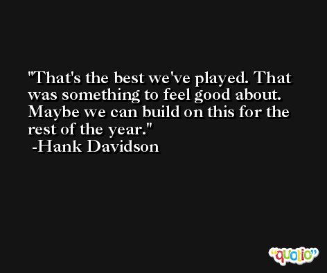 That's the best we've played. That was something to feel good about. Maybe we can build on this for the rest of the year. -Hank Davidson