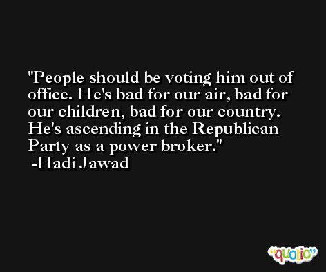 People should be voting him out of office. He's bad for our air, bad for our children, bad for our country. He's ascending in the Republican Party as a power broker. -Hadi Jawad