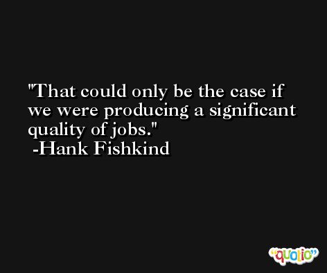 That could only be the case if we were producing a significant quality of jobs. -Hank Fishkind