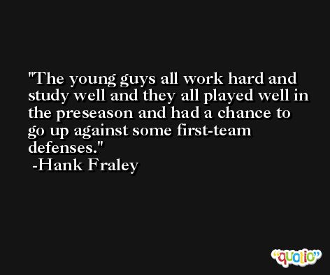 The young guys all work hard and study well and they all played well in the preseason and had a chance to go up against some first-team defenses. -Hank Fraley