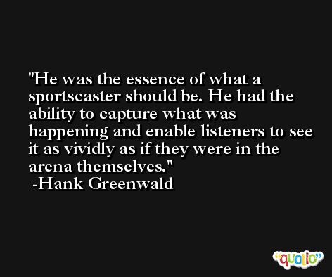 He was the essence of what a sportscaster should be. He had the ability to capture what was happening and enable listeners to see it as vividly as if they were in the arena themselves. -Hank Greenwald